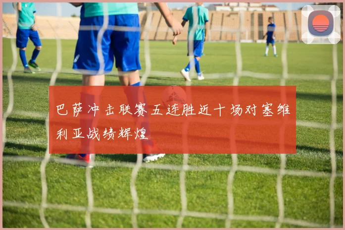 巴萨冲击联赛五连胜近十场对塞维利亚战绩辉煌