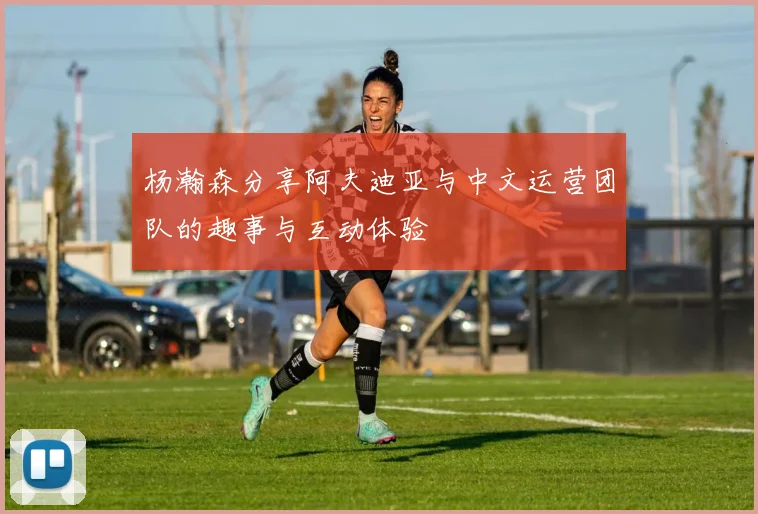 杨瀚森分享阿夫迪亚与中文运营团队的趣事与互动体验