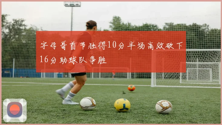 字母哥首节独得10分半场高效砍下16分助球队争胜