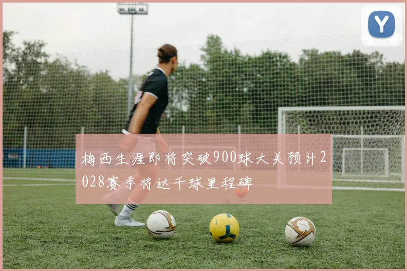 梅西生涯即将突破900球大关预计2028赛季将达千球里程碑