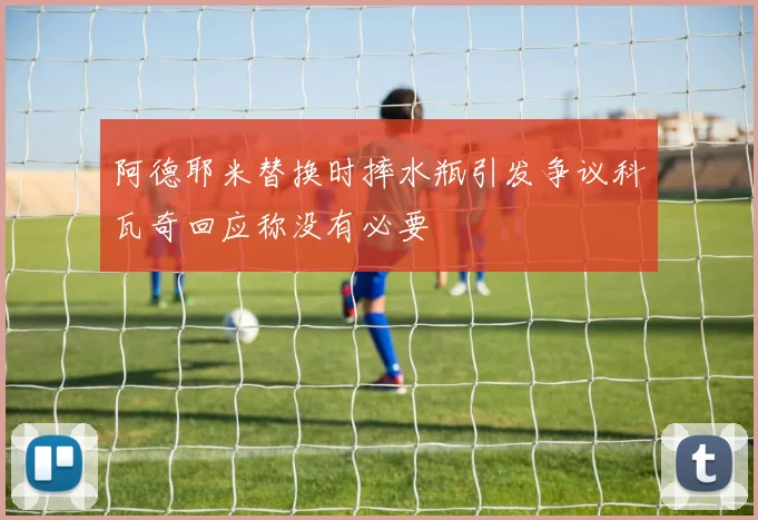 阿德耶米替换时摔水瓶引发争议科瓦奇回应称没有必要
