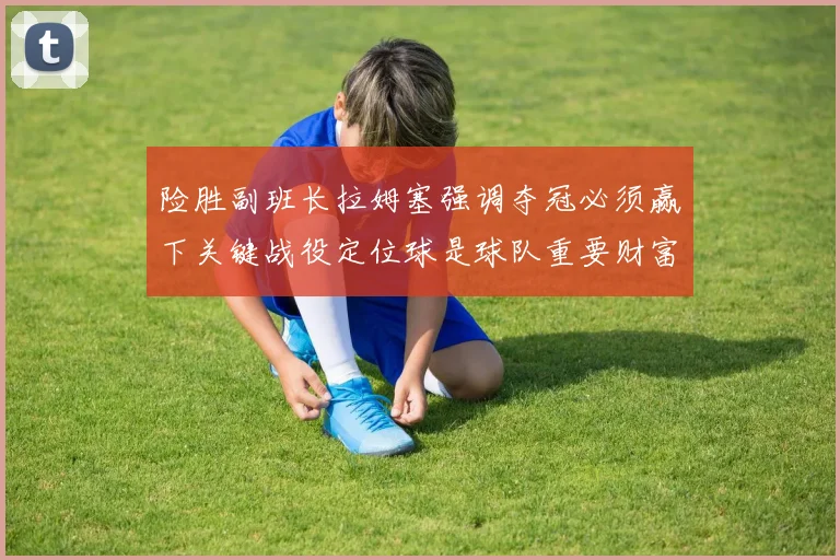 险胜副班长拉姆塞强调夺冠必须赢下关键战役定位球是球队重要财富