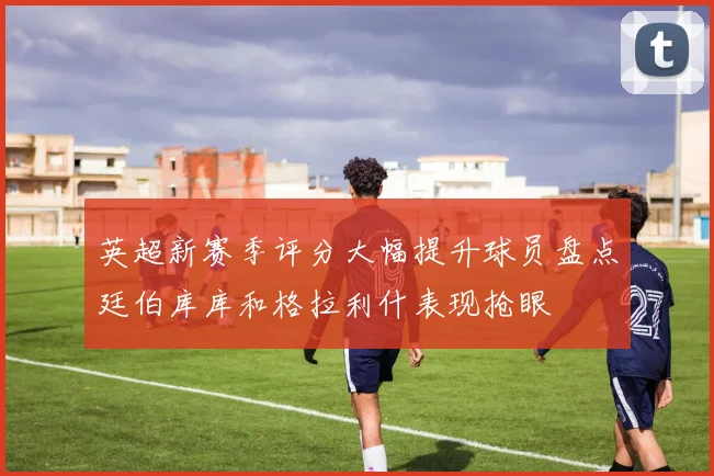 英超新赛季评分大幅提升球员盘点廷伯库库和格拉利什表现抢眼