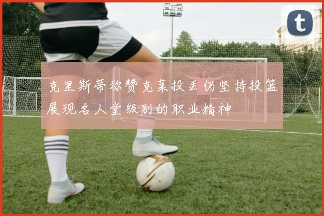 克里斯蒂称赞克莱投丢仍坚持投篮展现名人堂级别的职业精神