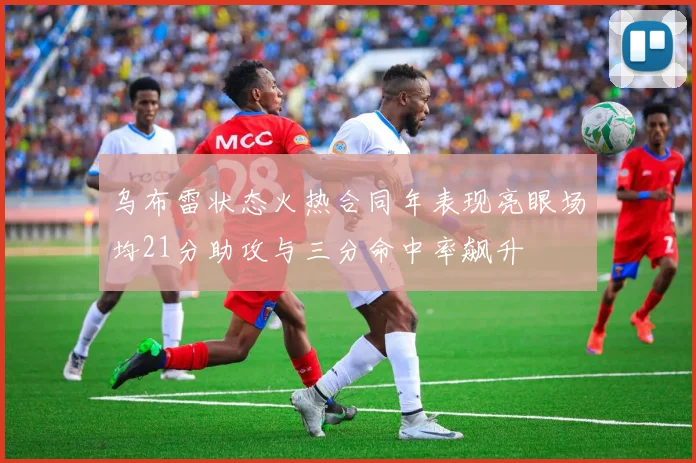 乌布雷状态火热合同年表现亮眼场均21分助攻与三分命中率飙升