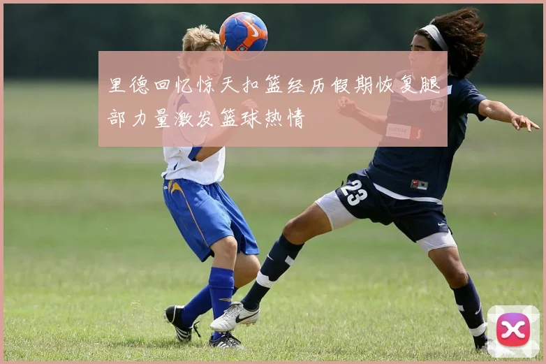 里德回忆惊天扣篮经历假期恢复腿部力量激发篮球热情