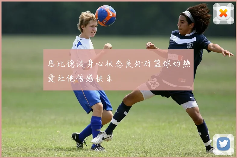 恩比德谈身心状态良好对篮球的热爱让他倍感快乐