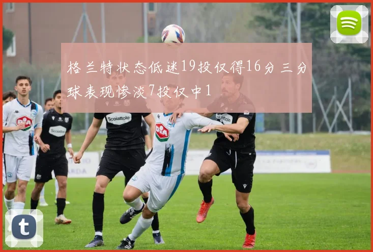 格兰特状态低迷19投仅得16分三分球表现惨淡7投仅中1