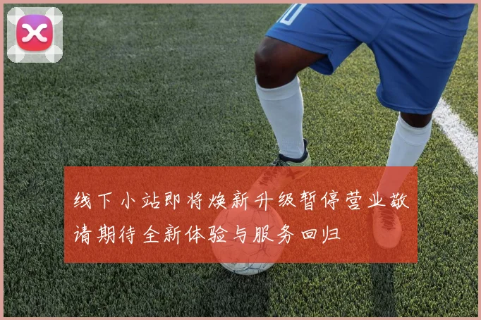 线下小站即将焕新升级暂停营业敬请期待全新体验与服务回归