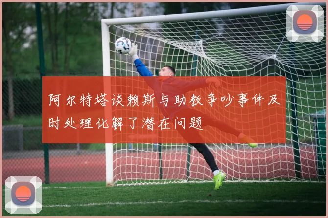 阿尔特塔谈赖斯与助教争吵事件及时处理化解了潜在问题