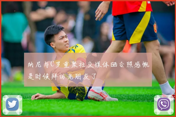 纳尼与C罗重聚社交媒体晒合照感慨是时候拜访老朋友了
