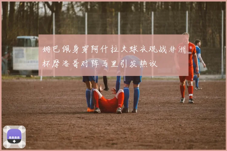 姆巴佩身穿阿什拉夫球衣观战非洲杯摩洛哥对阵马里引发热议