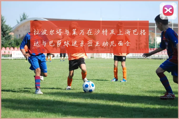 拉波尔塔与莱万在沙特及上海巴格达与巴萨球迷亲密互动见面会