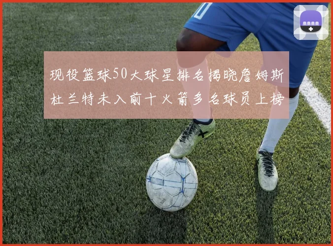现役篮球50大球星排名揭晓詹姆斯杜兰特未入前十火箭多名球员上榜前五竞争激烈