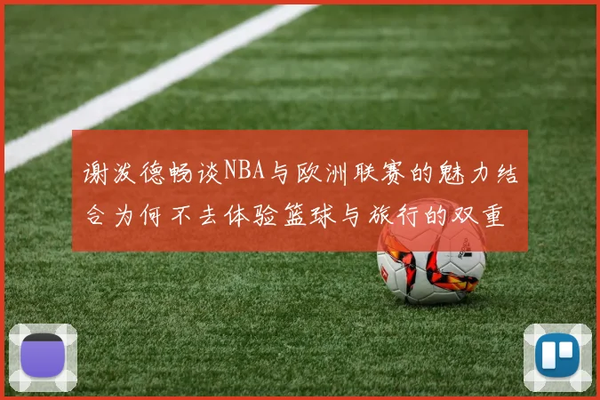 谢泼德畅谈NBA与欧洲联赛的魅力结合为何不去体验篮球与旅行的双重乐趣