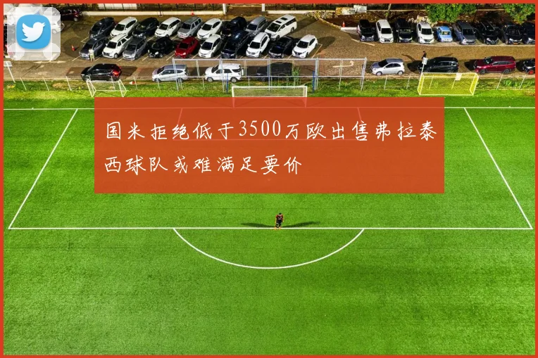 国米拒绝低于3500万欧出售弗拉泰西球队或难满足要价
