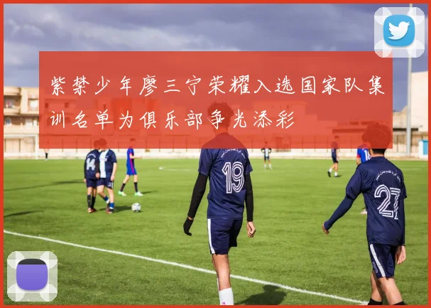 紫禁少年廖三宁荣耀入选国家队集训名单为俱乐部争光添彩