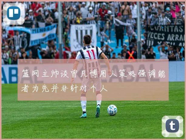 篮网主帅谈曾凡博用人策略强调能者为先并非针对个人