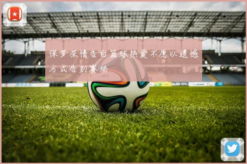 保罗深情告白篮球热爱不愿以遗憾方式告别赛场