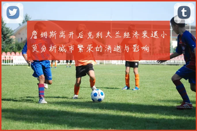 詹姆斯离开后克利夫兰经济衰退小莫分析城市繁荣的消逝与影响