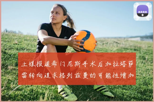 土媒报道希门尼斯手术后加拉塔萨雷转向追求格列兹曼的可能性增加
