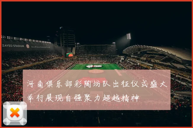 河南俱乐部彩陶坊队出征仪式盛大举行展现自强聚力超越精神